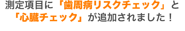 測定項目に「歯周病リスクチェック」と 「心臓チェック」が追加されました！