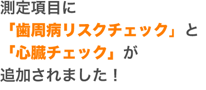 測定項目に「歯周病リスクチェック」と 「心臓チェック」が追加されました！